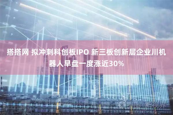 搭搭网 拟冲刺科创板IPO 新三板创新层企业川机器人早盘一度涨近30%