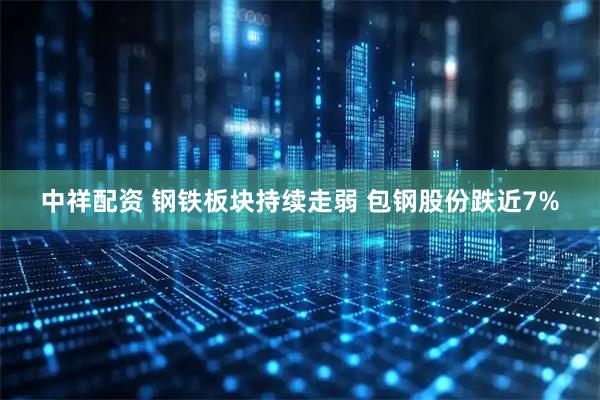 中祥配资 钢铁板块持续走弱 包钢股份跌近7%