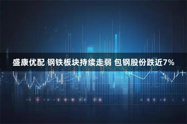盛康优配 钢铁板块持续走弱 包钢股份跌近7%