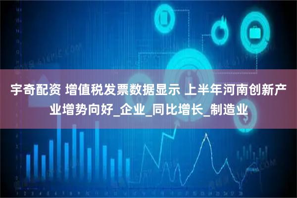 宇奇配资 增值税发票数据显示 上半年河南创新产业增势向好_企业_同比增长_制造业