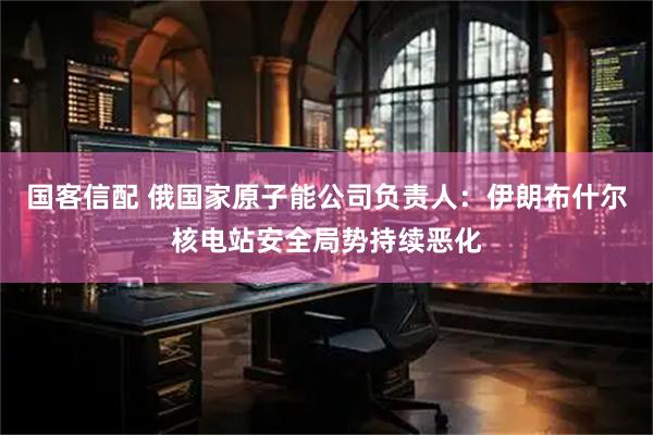 国客信配 俄国家原子能公司负责人：伊朗布什尔核电站安全局势持续恶化