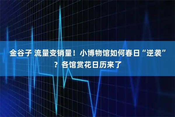 金谷子 流量变销量！小博物馆如何春日“逆袭”？各馆赏花日历来了
