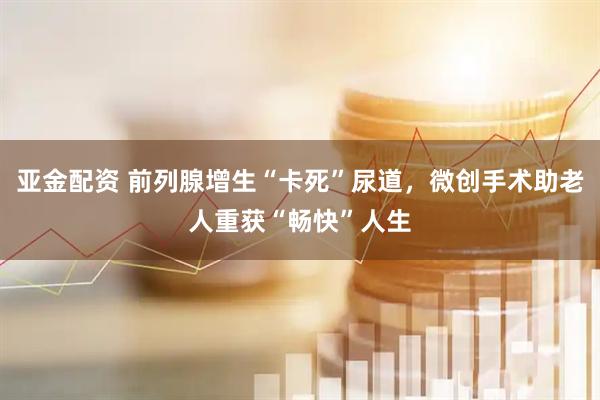 亚金配资 前列腺增生“卡死”尿道，微创手术助老人重获“畅快”人生