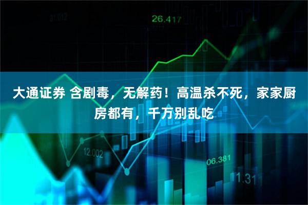 大通证券 含剧毒，无解药！高温杀不死，家家厨房都有，千万别乱吃