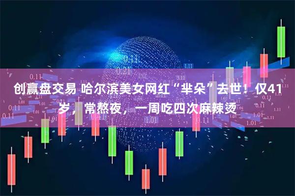创赢盘交易 哈尔滨美女网红“芈朵”去世！仅41岁，常熬夜，一周吃四次麻辣烫
