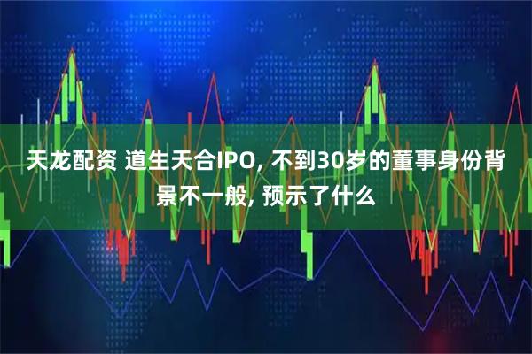 天龙配资 道生天合IPO, 不到30岁的董事身份背景不一般, 预示了什么