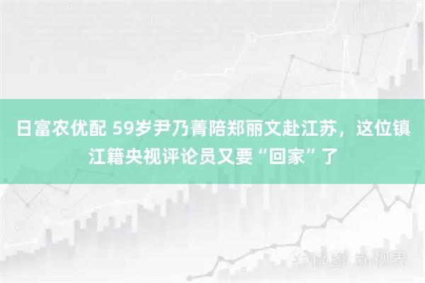 日富农优配 59岁尹乃菁陪郑丽文赴江苏，这位镇江籍央视评论员又要“回家”了