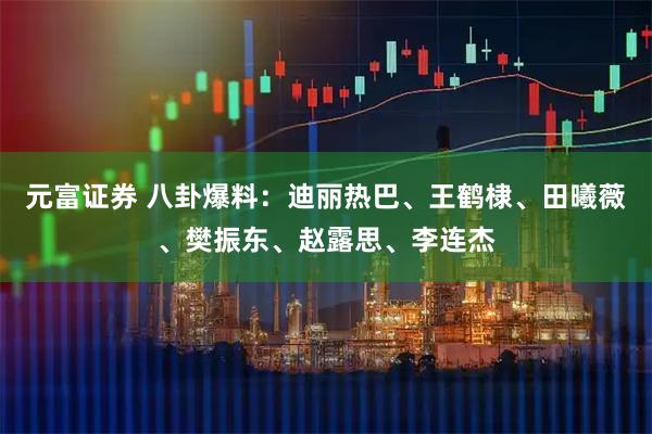 元富证券 八卦爆料：迪丽热巴、王鹤棣、田曦薇、樊振东、赵露思、李连杰