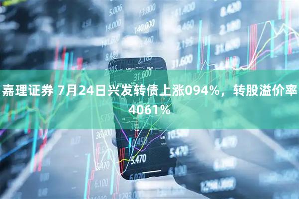 嘉理证券 7月24日兴发转债上涨094%，转股溢价率4061%