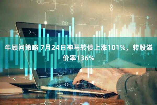 牛顾问策略 7月24日神马转债上涨101%，转股溢价率136%