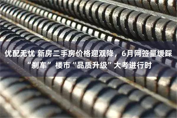 优配无忧 新房二手房价格迎双降，6月网签量缓踩“刹车” 楼市“品质升级”大考进行时