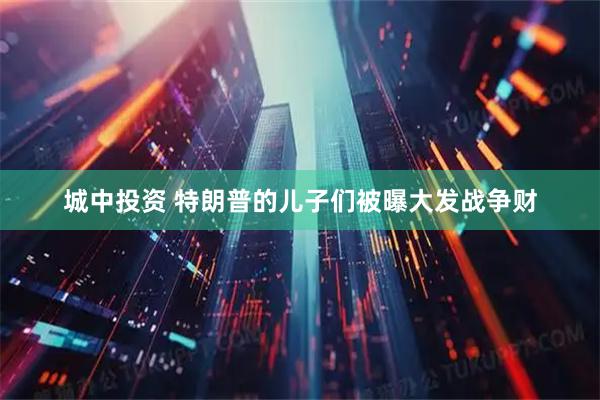 城中投资 特朗普的儿子们被曝大发战争财