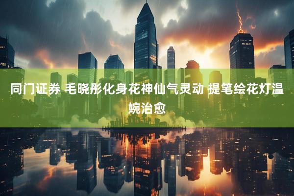 同门证券 毛晓彤化身花神仙气灵动 提笔绘花灯温婉治愈