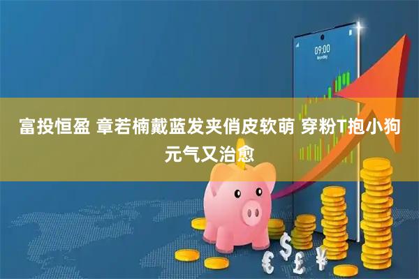 富投恒盈 章若楠戴蓝发夹俏皮软萌 穿粉T抱小狗元气又治愈