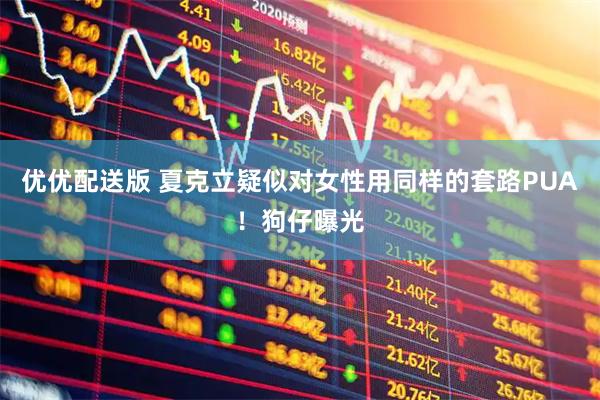 优优配送版 夏克立疑似对女性用同样的套路PUA！狗仔曝光