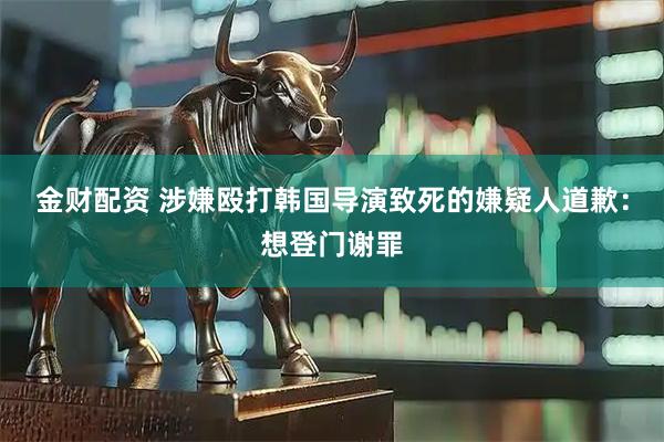 金财配资 涉嫌殴打韩国导演致死的嫌疑人道歉：想登门谢罪