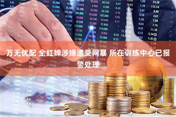万无优配 全红婵涉嫌遭受网暴 所在训练中心已报警处理