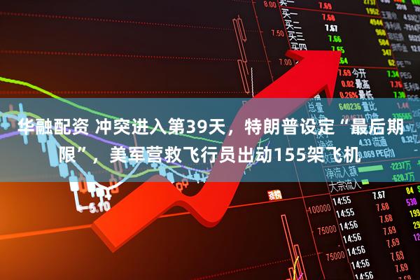 华融配资 冲突进入第39天，特朗普设定“最后期限”，美军营救飞行员出动155架飞机