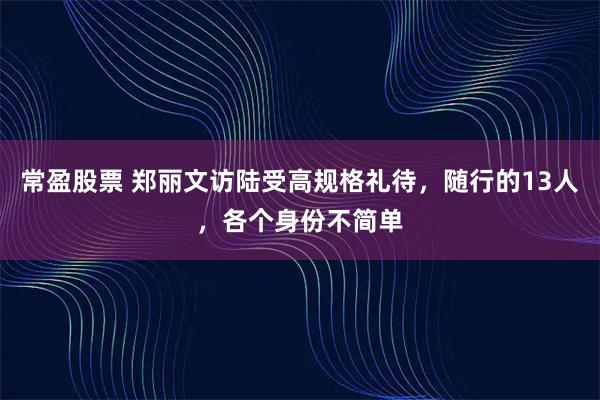 常盈股票 郑丽文访陆受高规格礼待，随行的13人，各个身份不简单