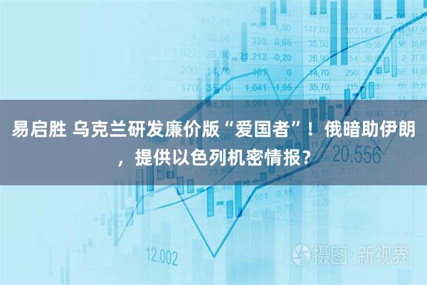 易启胜 乌克兰研发廉价版“爱国者”！俄暗助伊朗，提供以色列机密情报？