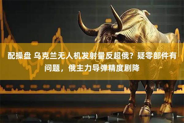 配操盘 乌克兰无人机发射量反超俄？疑零部件有问题，俄主力导弹精度剧降