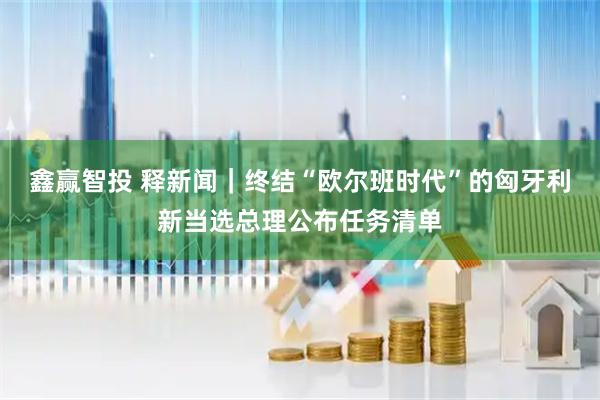 鑫赢智投 释新闻｜终结“欧尔班时代”的匈牙利新当选总理公布任务清单