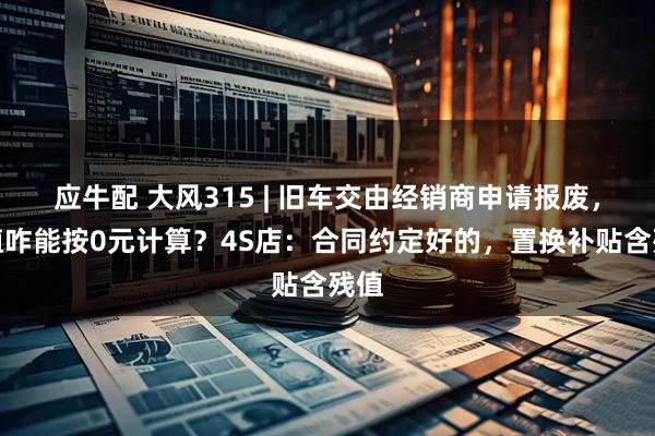 应牛配 大风315 | 旧车交由经销商申请报废，残值咋能按0元计算？4S店：合同约定好的，置换补贴含残值